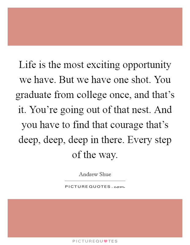 Life is the most exciting opportunity we have. But we have one shot. You graduate from college once, and that's it. You're going out of that nest. And you have to find that courage that's deep, deep, deep in there. Every step of the way. Picture Quote #1
