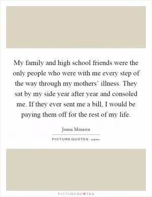 My family and high school friends were the only people who were with me every step of the way through my mothers’ illness. They sat by my side year after year and consoled me. If they ever sent me a bill, I would be paying them off for the rest of my life Picture Quote #1