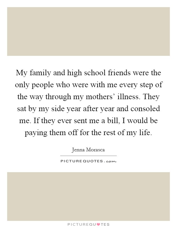 My family and high school friends were the only people who were with me every step of the way through my mothers' illness. They sat by my side year after year and consoled me. If they ever sent me a bill, I would be paying them off for the rest of my life. Picture Quote #1