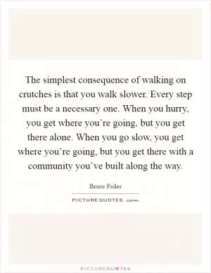 The simplest consequence of walking on crutches is that you walk slower. Every step must be a necessary one. When you hurry, you get where you’re going, but you get there alone. When you go slow, you get where you’re going, but you get there with a community you’ve built along the way Picture Quote #1
