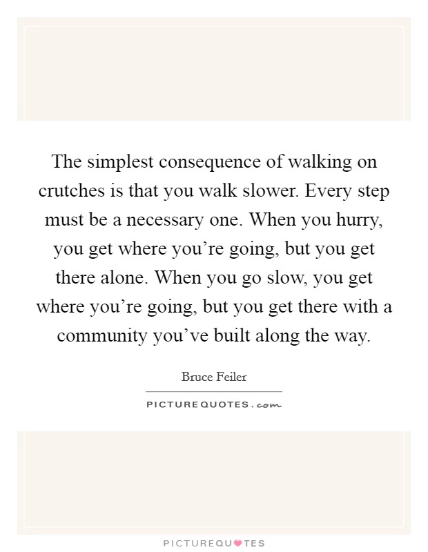 The simplest consequence of walking on crutches is that you walk slower. Every step must be a necessary one. When you hurry, you get where you're going, but you get there alone. When you go slow, you get where you're going, but you get there with a community you've built along the way. Picture Quote #1