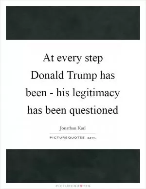 At every step Donald Trump has been - his legitimacy has been questioned Picture Quote #1