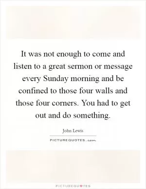 It was not enough to come and listen to a great sermon or message every Sunday morning and be confined to those four walls and those four corners. You had to get out and do something Picture Quote #1