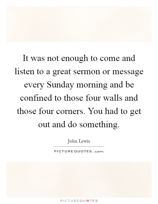 It was not enough to come and listen to a great sermon or message every Sunday morning and be confined to those four walls and those four corners. You had to get out and do something. Picture Quote #1