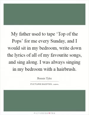 My father used to tape ‘Top of the Pops’ for me every Sunday, and I would sit in my bedroom, write down the lyrics of all of my favourite songs, and sing along. I was always singing in my bedroom with a hairbrush Picture Quote #1