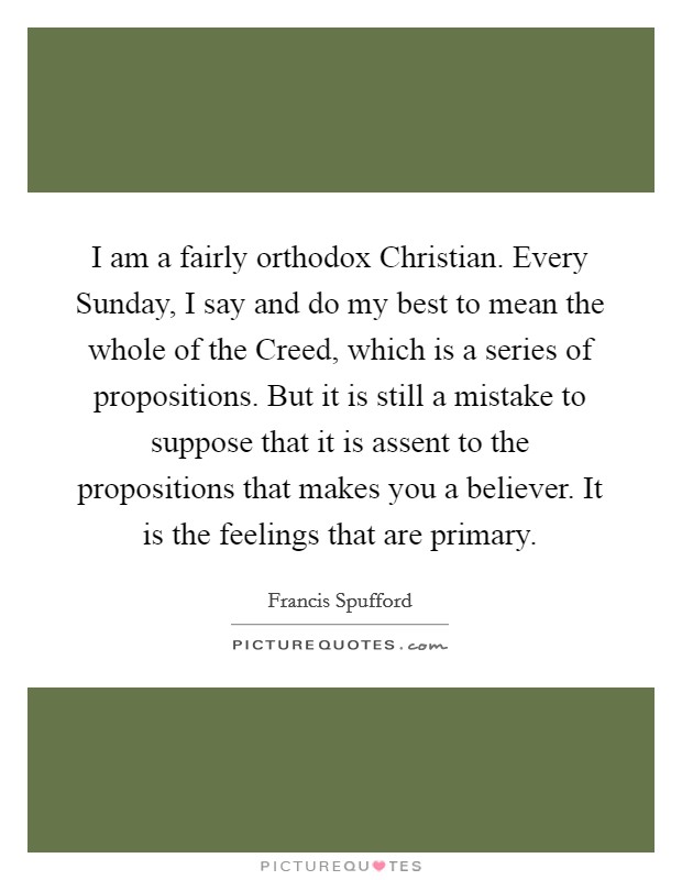 I am a fairly orthodox Christian. Every Sunday, I say and do my best to mean the whole of the Creed, which is a series of propositions. But it is still a mistake to suppose that it is assent to the propositions that makes you a believer. It is the feelings that are primary. Picture Quote #1
