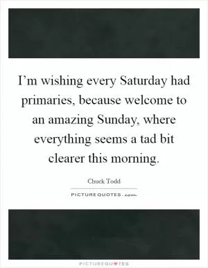 I’m wishing every Saturday had primaries, because welcome to an amazing Sunday, where everything seems a tad bit clearer this morning Picture Quote #1