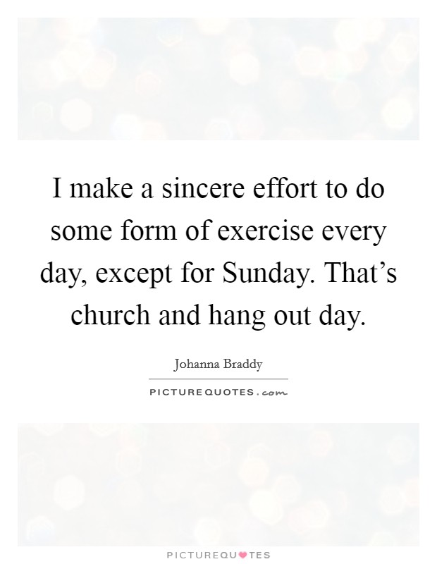 I make a sincere effort to do some form of exercise every day, except for Sunday. That's church and hang out day. Picture Quote #1