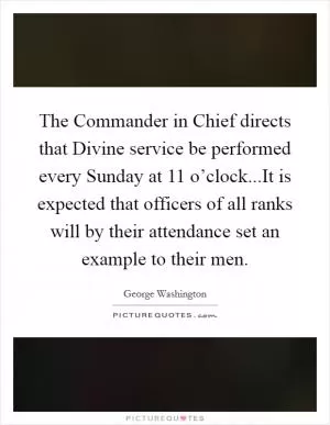 The Commander in Chief directs that Divine service be performed every Sunday at 11 o’clock...It is expected that officers of all ranks will by their attendance set an example to their men Picture Quote #1