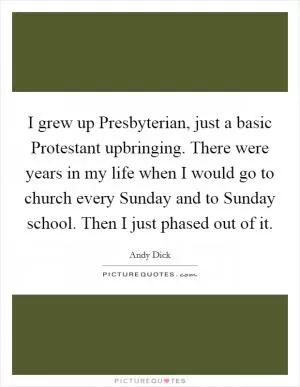 I grew up Presbyterian, just a basic Protestant upbringing. There were years in my life when I would go to church every Sunday and to Sunday school. Then I just phased out of it Picture Quote #1