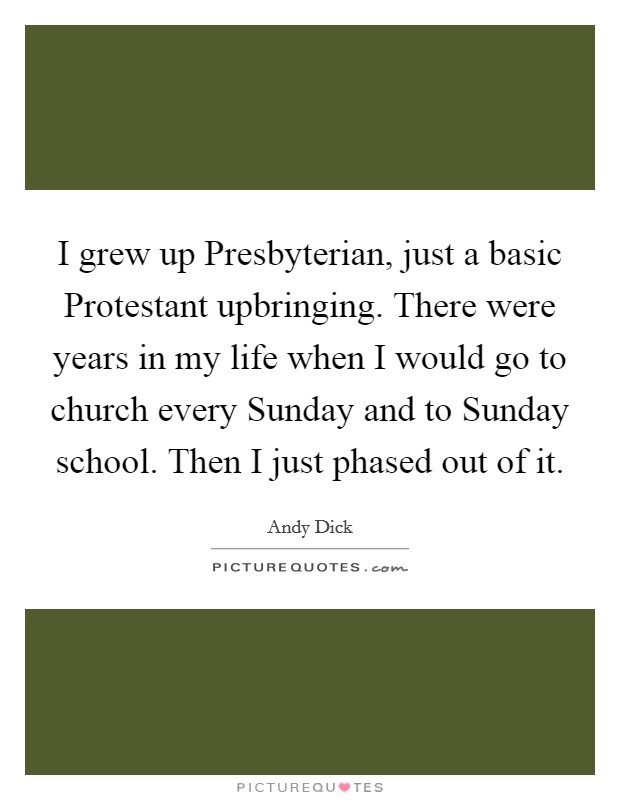I grew up Presbyterian, just a basic Protestant upbringing. There were years in my life when I would go to church every Sunday and to Sunday school. Then I just phased out of it. Picture Quote #1