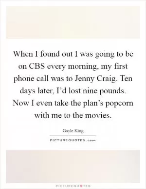 When I found out I was going to be on CBS every morning, my first phone call was to Jenny Craig. Ten days later, I’d lost nine pounds. Now I even take the plan’s popcorn with me to the movies Picture Quote #1