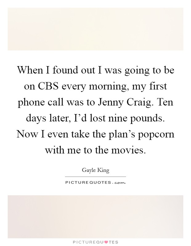 When I found out I was going to be on CBS every morning, my first phone call was to Jenny Craig. Ten days later, I'd lost nine pounds. Now I even take the plan's popcorn with me to the movies. Picture Quote #1
