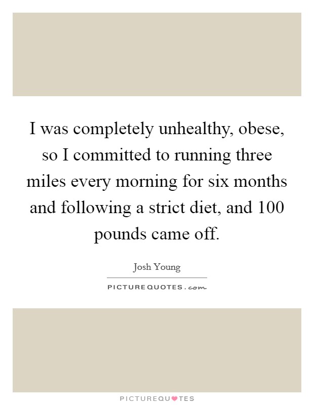 I was completely unhealthy, obese, so I committed to running three miles every morning for six months and following a strict diet, and 100 pounds came off. Picture Quote #1