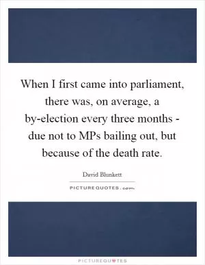 When I first came into parliament, there was, on average, a by-election every three months - due not to MPs bailing out, but because of the death rate Picture Quote #1