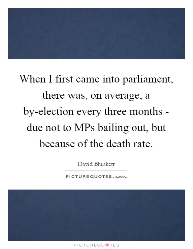 When I first came into parliament, there was, on average, a by-election every three months - due not to MPs bailing out, but because of the death rate Picture Quote #1