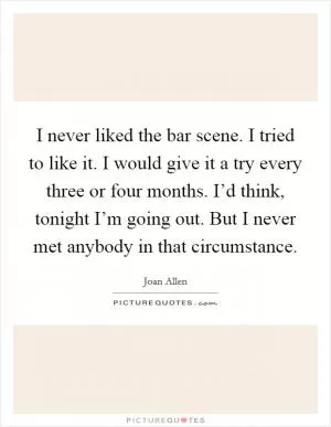 I never liked the bar scene. I tried to like it. I would give it a try every three or four months. I’d think, tonight I’m going out. But I never met anybody in that circumstance Picture Quote #1