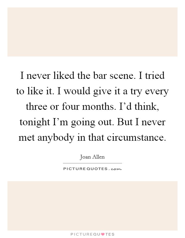I never liked the bar scene. I tried to like it. I would give it a try every three or four months. I'd think, tonight I'm going out. But I never met anybody in that circumstance. Picture Quote #1
