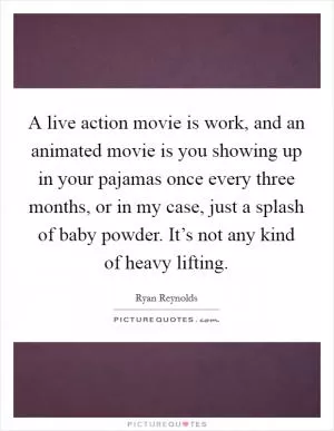 A live action movie is work, and an animated movie is you showing up in your pajamas once every three months, or in my case, just a splash of baby powder. It’s not any kind of heavy lifting Picture Quote #1