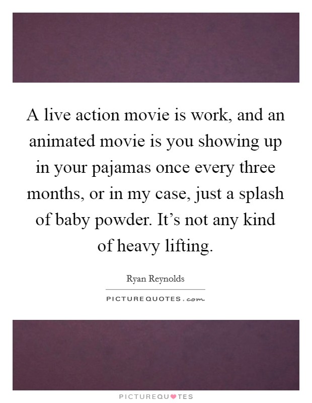 A live action movie is work, and an animated movie is you showing up in your pajamas once every three months, or in my case, just a splash of baby powder. It's not any kind of heavy lifting. Picture Quote #1