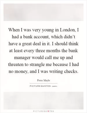 When I was very young in London, I had a bank account, which didn’t have a great deal in it. I should think at least every three months the bank manager would call me up and threaten to strangle me because I had no money, and I was writing checks Picture Quote #1