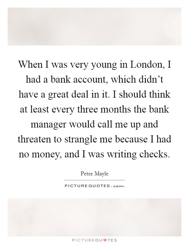 When I was very young in London, I had a bank account, which didn't have a great deal in it. I should think at least every three months the bank manager would call me up and threaten to strangle me because I had no money, and I was writing checks. Picture Quote #1