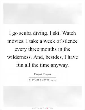 I go scuba diving. I ski. Watch movies. I take a week of silence every three months in the wilderness. And, besides, I have fun all the time anyway Picture Quote #1