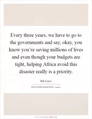 Every three years, we have to go to the governments and say, okay, you know you’re saving millions of lives and even though your budgets are tight, helping Africa avoid this disaster really is a priority Picture Quote #1