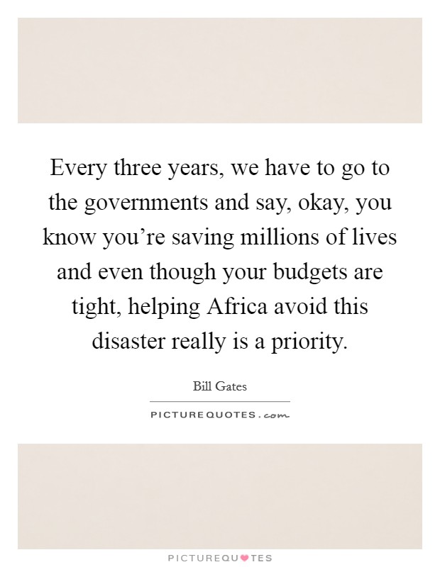 Every three years, we have to go to the governments and say, okay, you know you're saving millions of lives and even though your budgets are tight, helping Africa avoid this disaster really is a priority. Picture Quote #1