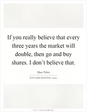If you really believe that every three years the market will double, then go and buy shares. I don’t believe that Picture Quote #1