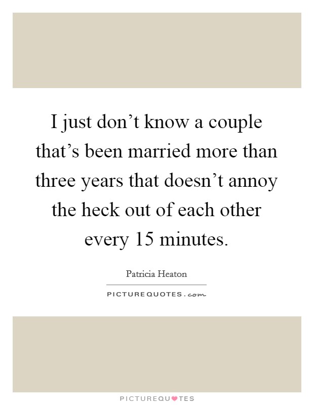 I just don't know a couple that's been married more than three years that doesn't annoy the heck out of each other every 15 minutes. Picture Quote #1