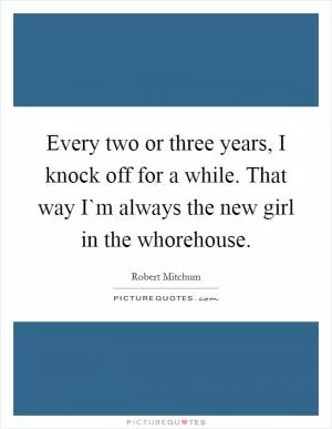 Every two or three years, I knock off for a while. That way I`m always the new girl in the whorehouse Picture Quote #1