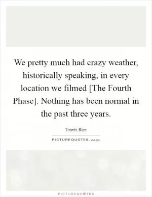 We pretty much had crazy weather, historically speaking, in every location we filmed [The Fourth Phase]. Nothing has been normal in the past three years Picture Quote #1