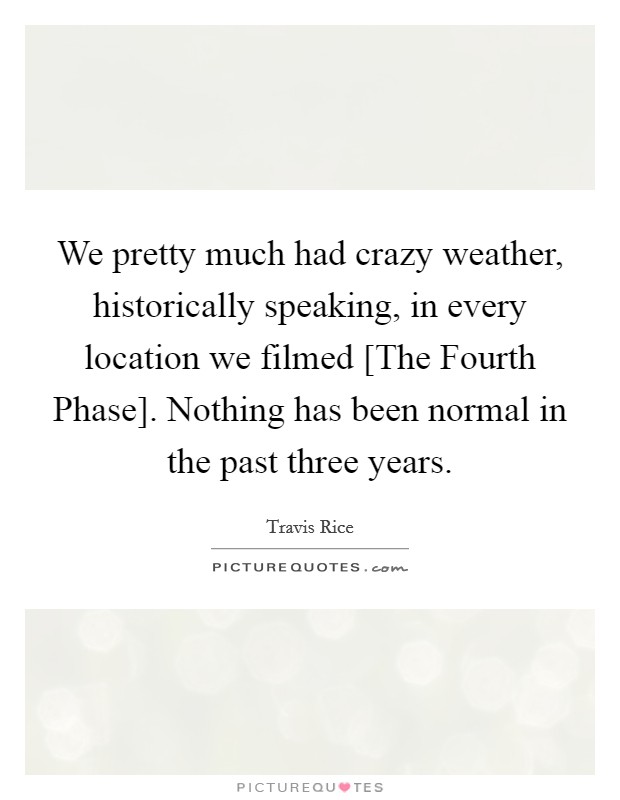 We pretty much had crazy weather, historically speaking, in every location we filmed [The Fourth Phase]. Nothing has been normal in the past three years. Picture Quote #1