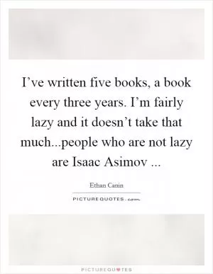 I’ve written five books, a book every three years. I’m fairly lazy and it doesn’t take that much...people who are not lazy are Isaac Asimov  Picture Quote #1
