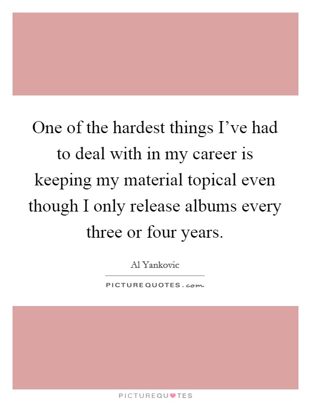 One of the hardest things I've had to deal with in my career is keeping my material topical even though I only release albums every three or four years. Picture Quote #1