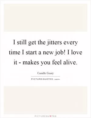 I still get the jitters every time I start a new job! I love it - makes you feel alive Picture Quote #1