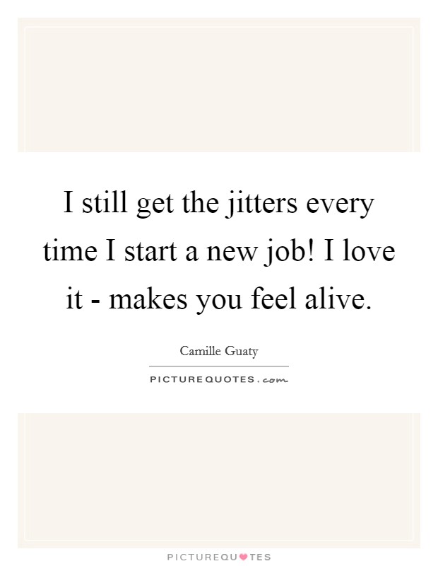 I still get the jitters every time I start a new job! I love it - makes you feel alive. Picture Quote #1