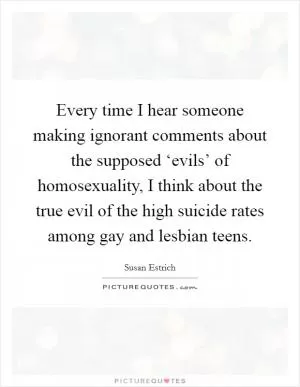 Every time I hear someone making ignorant comments about the supposed ‘evils’ of homosexuality, I think about the true evil of the high suicide rates among gay and lesbian teens Picture Quote #1