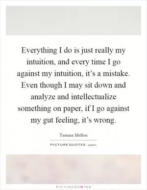 Everything I do is just really my intuition, and every time I go against my intuition, it’s a mistake. Even though I may sit down and analyze and intellectualize something on paper, if I go against my gut feeling, it’s wrong Picture Quote #1