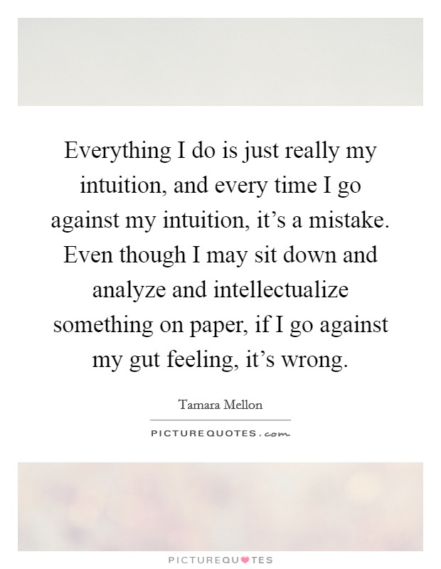 Everything I do is just really my intuition, and every time I go against my intuition, it's a mistake. Even though I may sit down and analyze and intellectualize something on paper, if I go against my gut feeling, it's wrong. Picture Quote #1