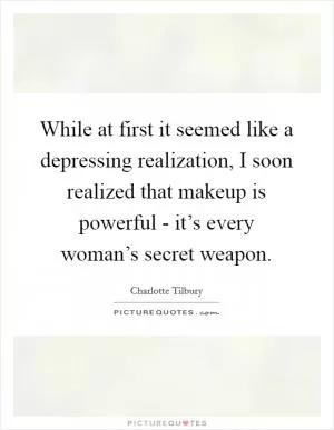While at first it seemed like a depressing realization, I soon realized that makeup is powerful - it’s every woman’s secret weapon Picture Quote #1