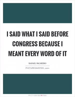 I said what I said before Congress because I meant every word of it Picture Quote #1