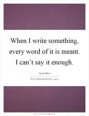 When I write something, every word of it is meant. I can’t say it enough Picture Quote #1