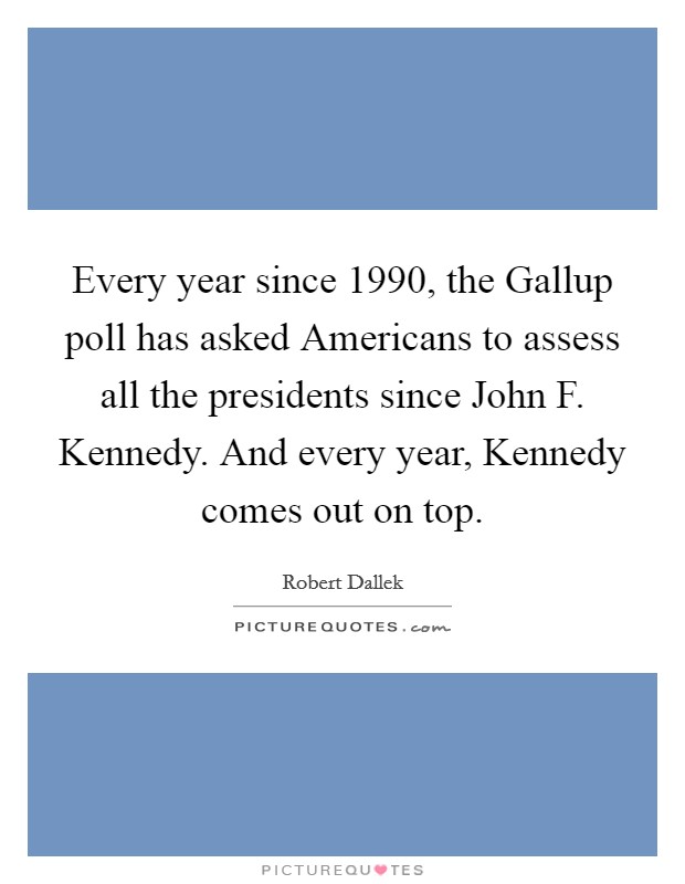 Every year since 1990, the Gallup poll has asked Americans to assess all the presidents since John F. Kennedy. And every year, Kennedy comes out on top. Picture Quote #1