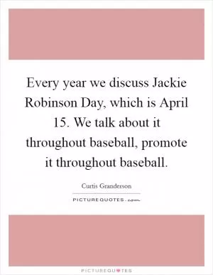 Every year we discuss Jackie Robinson Day, which is April 15. We talk about it throughout baseball, promote it throughout baseball Picture Quote #1
