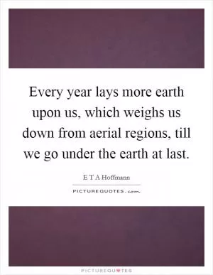Every year lays more earth upon us, which weighs us down from aerial regions, till we go under the earth at last Picture Quote #1