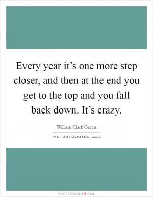 Every year it’s one more step closer, and then at the end you get to the top and you fall back down. It’s crazy Picture Quote #1