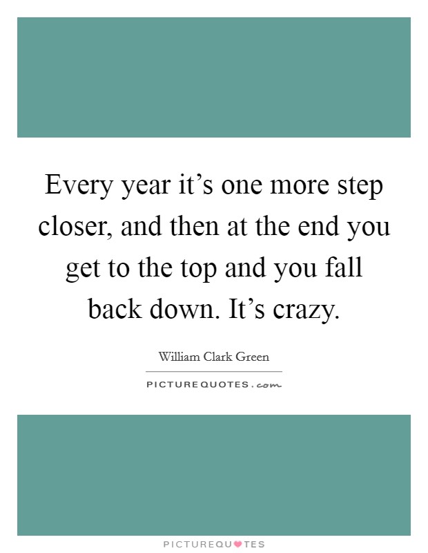 Every year it's one more step closer, and then at the end you get to the top and you fall back down. It's crazy. Picture Quote #1