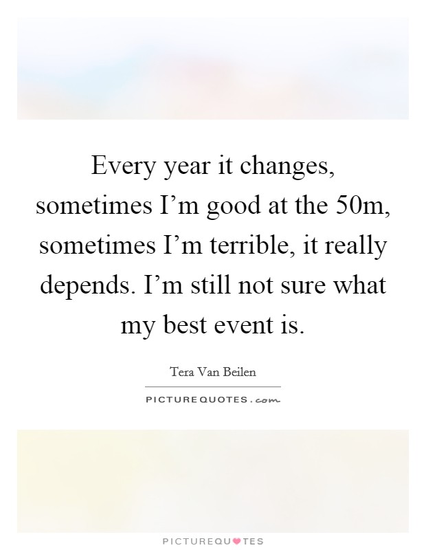 Every year it changes, sometimes I'm good at the 50m, sometimes I'm terrible, it really depends. I'm still not sure what my best event is. Picture Quote #1